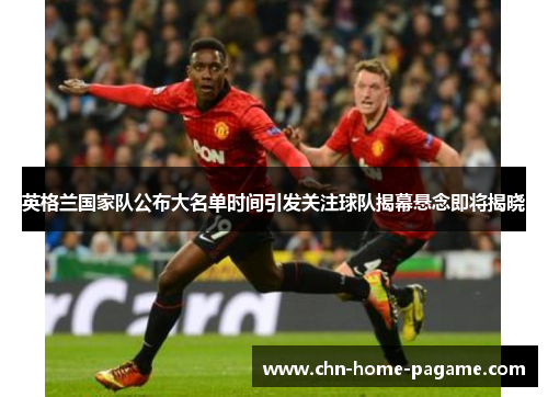 英格兰国家队公布大名单时间引发关注球队揭幕悬念即将揭晓