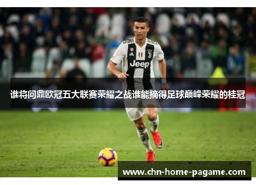 谁将问鼎欧冠五大联赛荣耀之战谁能摘得足球巅峰荣耀的桂冠