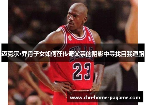 迈克尔·乔丹子女如何在传奇父亲的阴影中寻找自我道路