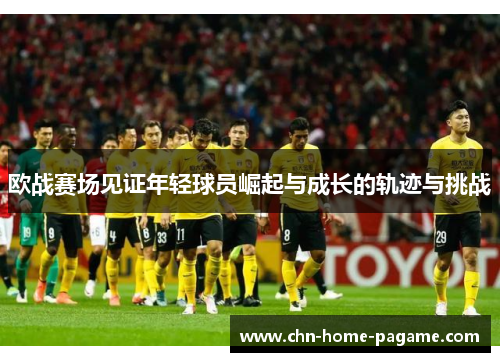 欧战赛场见证年轻球员崛起与成长的轨迹与挑战