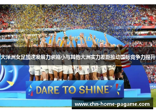 大洋洲女足加速发展力求缩小与其他大洲实力差距推动国际竞争力提升